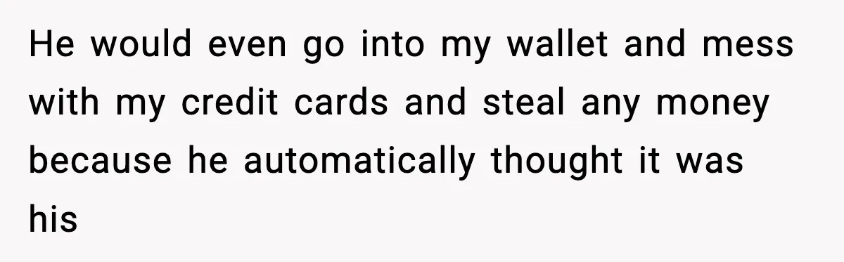 He would even go into my wallet and mess with my credit cards and steal any money because he automatically thought it was his