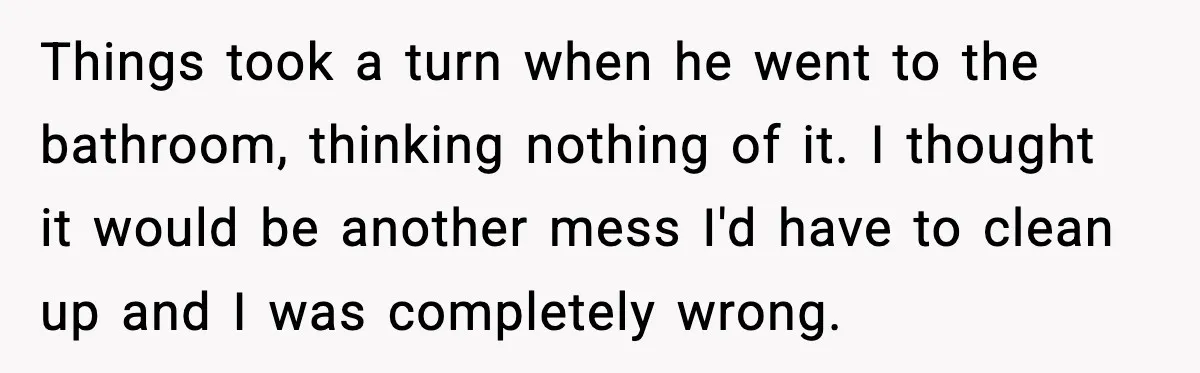 Things took a turn when he went to the bathroom, thinking nothing of it. I thought it would be another mess I'd have to clean up and I was completely...