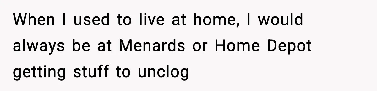 When I used to live at home, I would always be at Menards or Home Depot getting stuff to unclog