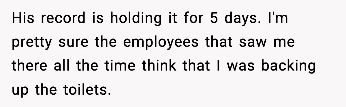 His record is holding it for 5 days. I'm pretty sure the employees that saw me there all the time think that I was backing up the toilets.