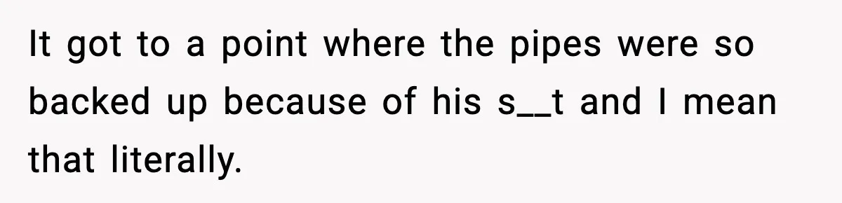 It got to a point where the pipes were so backed up because of his s__t and I mean that literally.