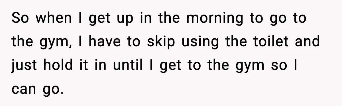 So when I get up in the morning to go to the gym, I have to skip using the toilet and just hold it in until I get to the...