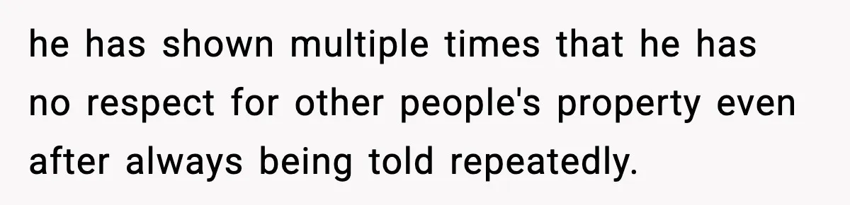 he has shown multiple times that he has no respect for other people's property even after always being told repeatedly.