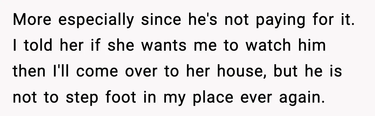 More especially since he's not paying for it. I told her if she wants me to watch him then I'll come over to her house, but he is not to...