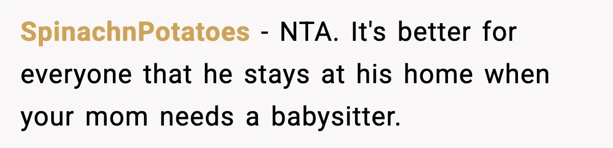 SpinachnPotatoes − NTA. It's better for everyone that he stays at his home when your mom needs a babysitter.
