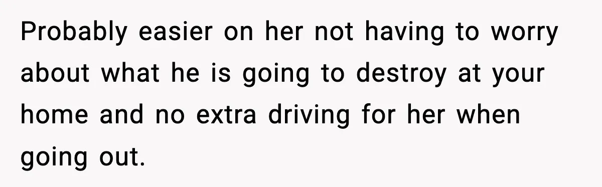 Probably easier on her not having to worry about what he is going to destroy at your home and no extra driving for her when going out.