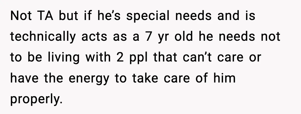 Not TA but if he’s special needs and is technically acts as a 7 yr old he needs not to be living with 2 ppl that can’t care or have...