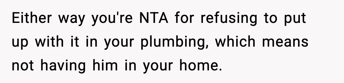Either way you're NTA for refusing to put up with it in your plumbing, which means not having him in your home.