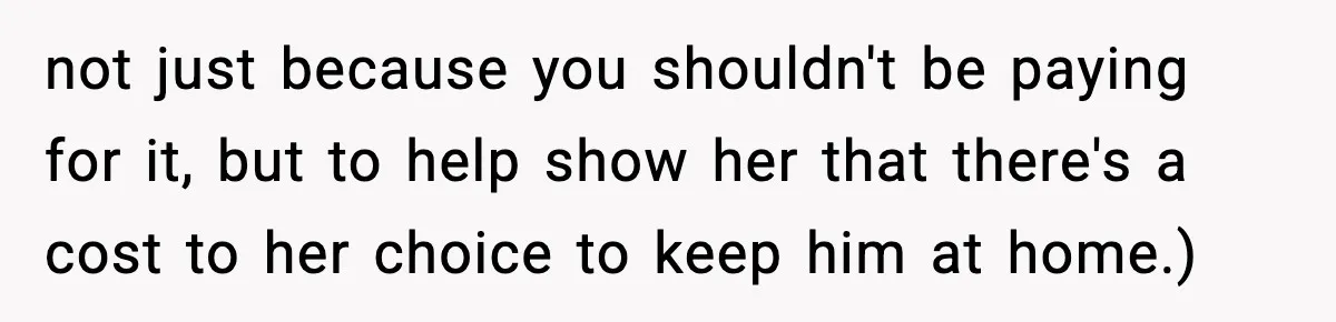 not just because you shouldn't be paying for it, but to help show her that there's a cost to her choice to keep him at home.)