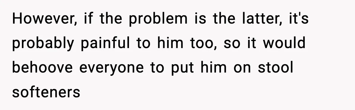 However, if the problem is the latter, it's probably painful to him too, so it would behoove everyone to put him on stool softeners