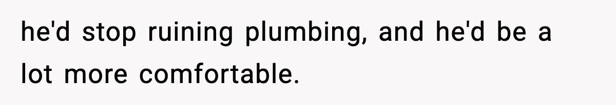 he'd stop ruining plumbing, and he'd be a lot more comfortable.