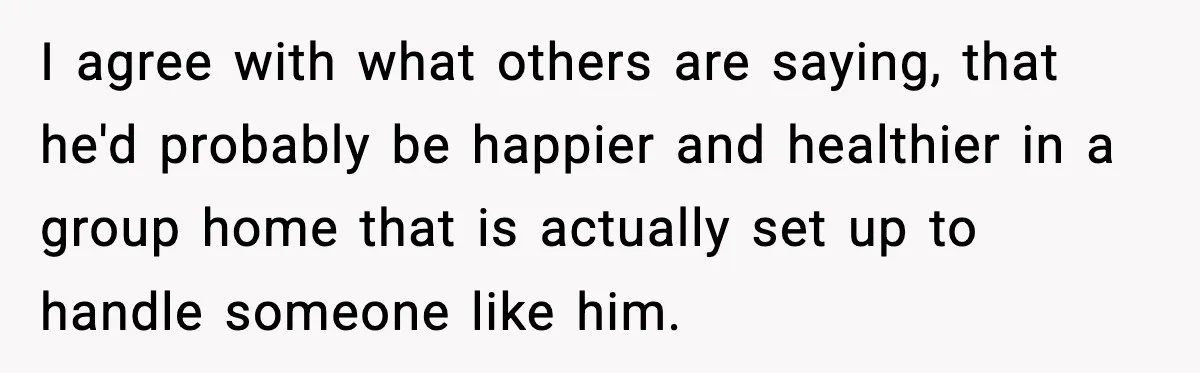 I agree with what others are saying, that he'd probably be happier and healthier in a group home that is actually set up to handle someone like him.