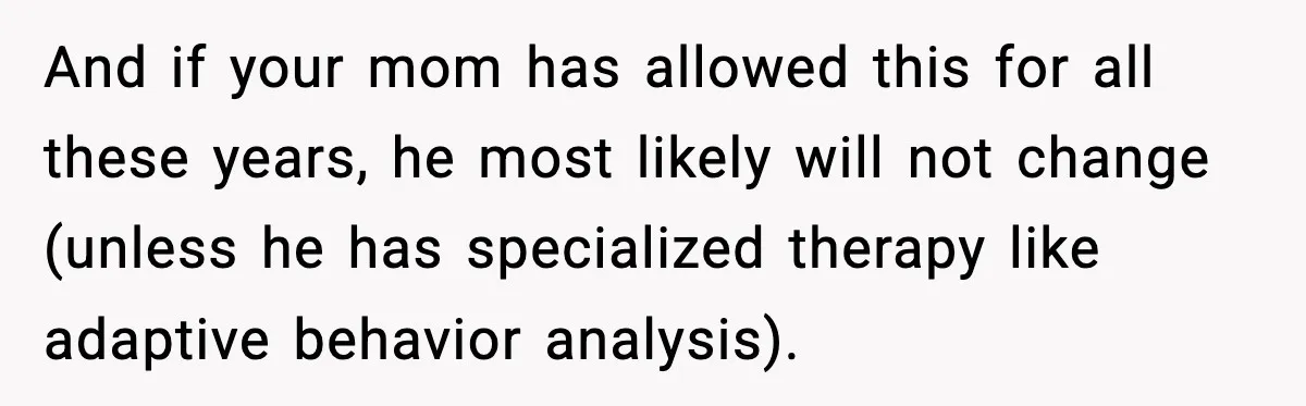 And if your mom has allowed this for all these years, he most likely will not change (unless he has specialized therapy like adaptive behavior analysis).