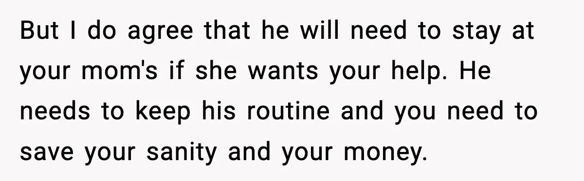 But I do agree that he will need to stay at your mom's if she wants your help. He needs to keep his routine and you need to save your...