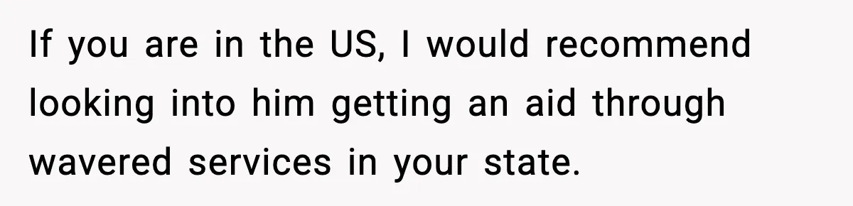 If you are in the US, I would recommend looking into him getting an aid through wavered services in your state.