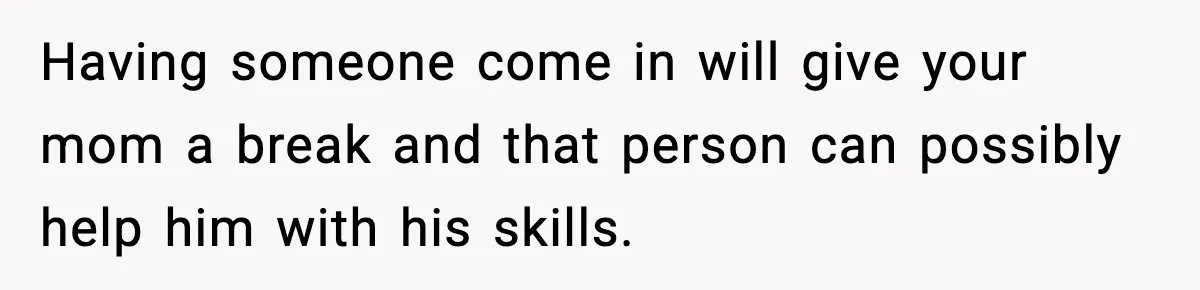 Having someone come in will give your mom a break and that person can possibly help him with his skills.