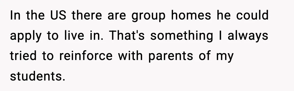 In the US there are group homes he could apply to live in. That's something I always tried to reinforce with parents of my students.