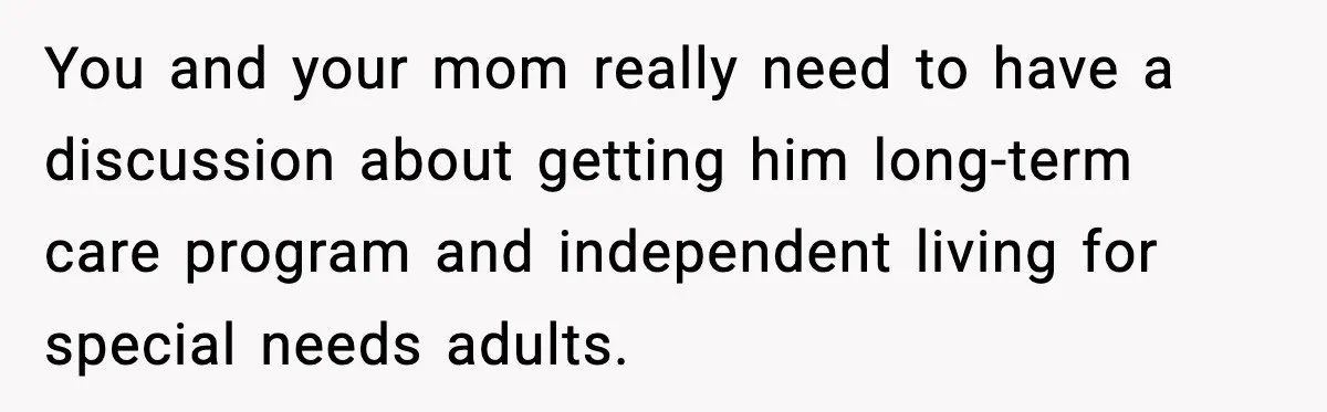 You and your mom really need to have a discussion about getting him long-term care program and independent living for special needs adults.