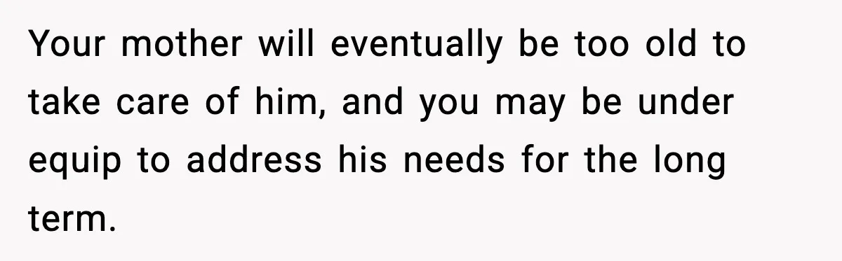Your mother will eventually be too old to take care of him, and you may be under equip to address his needs for the long term.