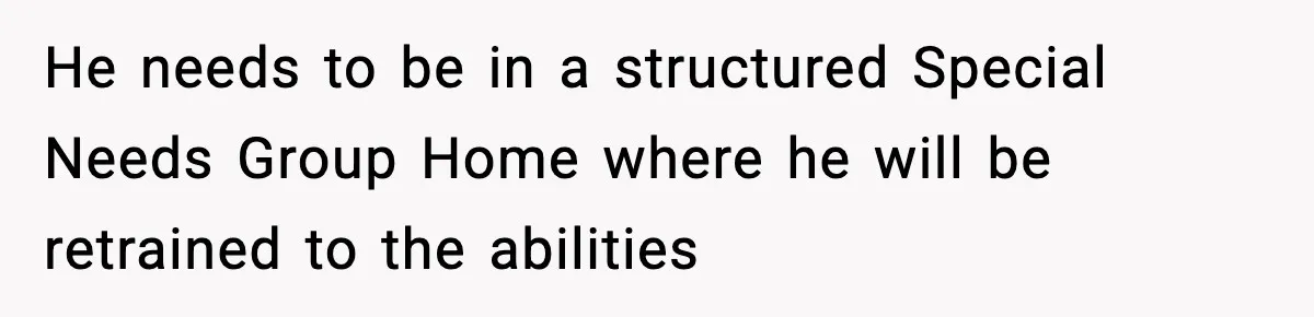 He needs to be in a structured Special Needs Group Home where he will be retrained to the abilities