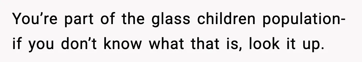 You’re part of the glass children population- if you don’t know what that is, look it up.