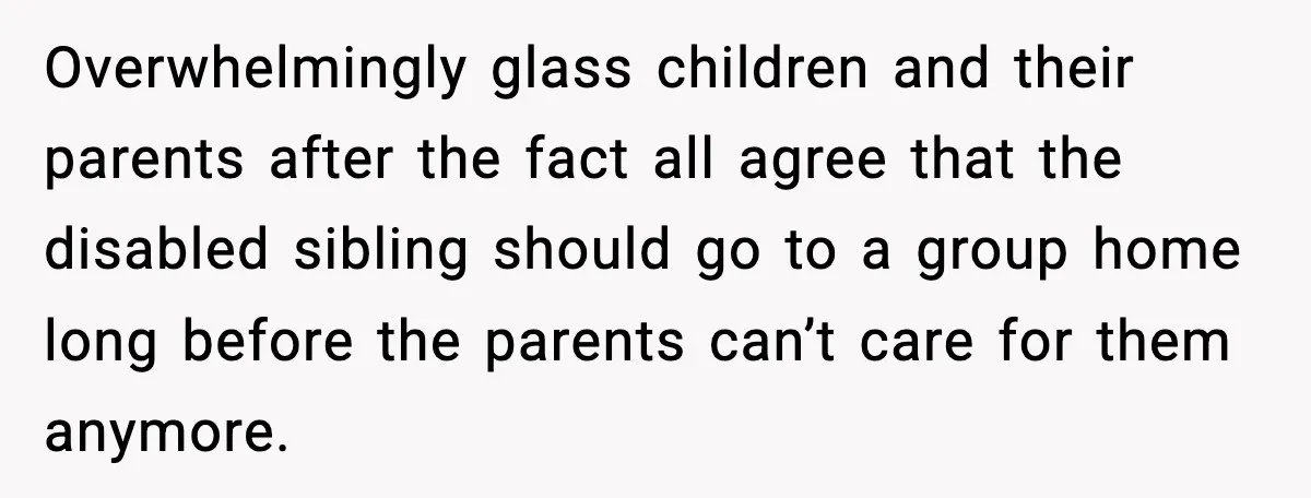 Overwhelmingly glass children and their parents after the fact all agree that the disabled sibling should go to a group home long before the parents can’t care for them anymore.