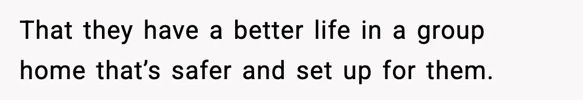 That they have a better life in a group home that’s safer and set up for them.
