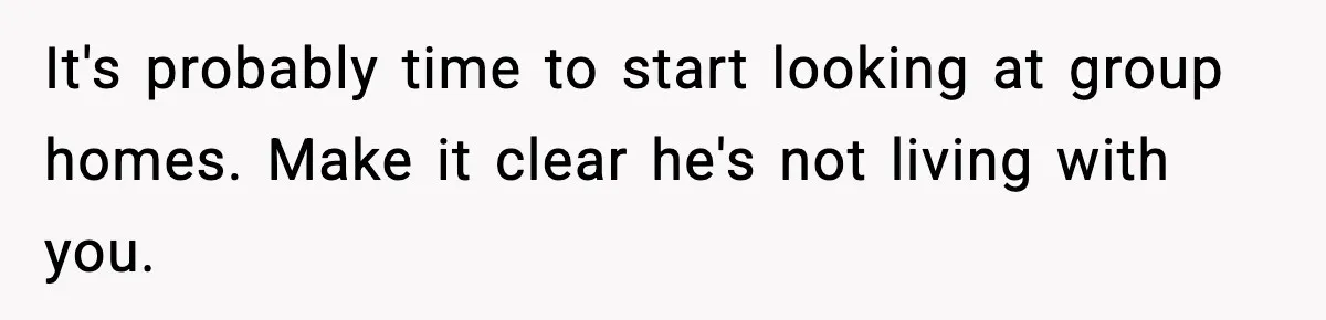 It's probably time to start looking at group homes. Make it clear he's not living with you.