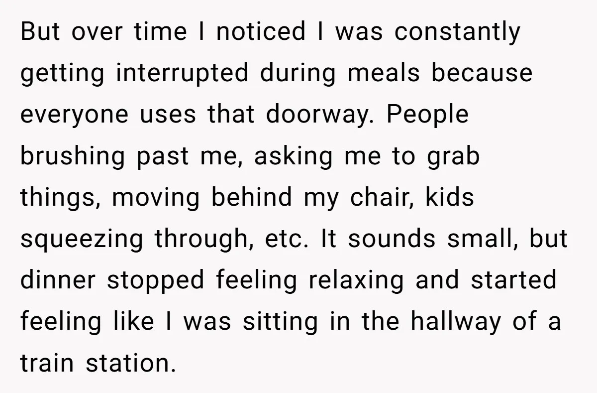 But over time I noticed I was constantly getting interrupted during meals because everyone uses that doorway. People brushing past me, asking me to grab things, moving behind my chair,...