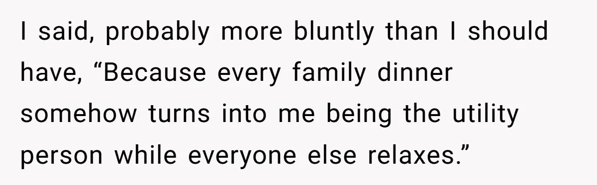 I said, probably more bluntly than I should have, “Because every family dinner somehow turns into me being the utility person while everyone else relaxes.”