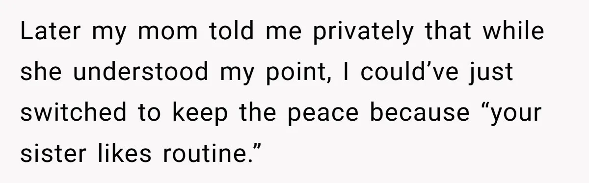 Later my mom told me privately that while she understood my point, I could’ve just switched to keep the peace because “your sister likes routine.”