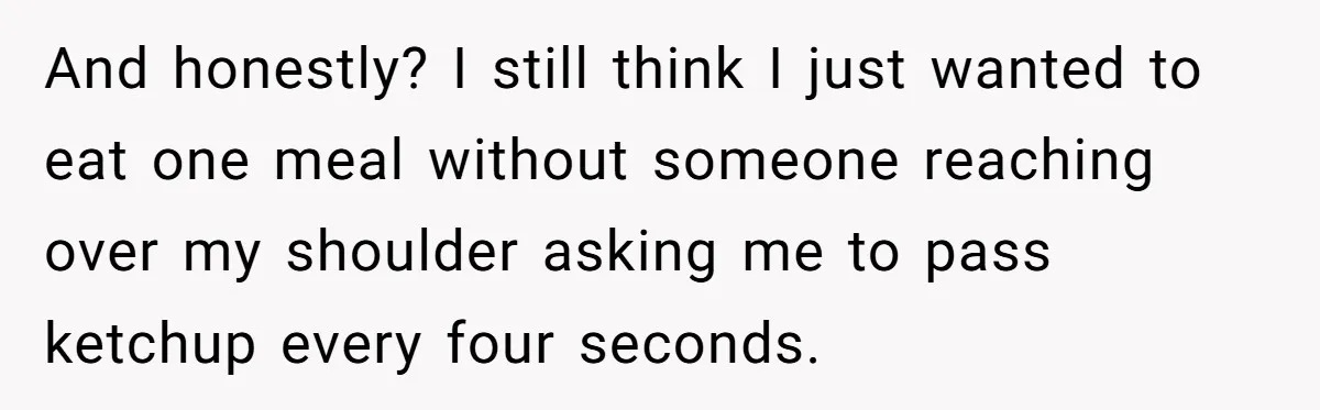 And honestly? I still think I just wanted to eat one meal without someone reaching over my shoulder asking me to pass ketchup every four seconds.