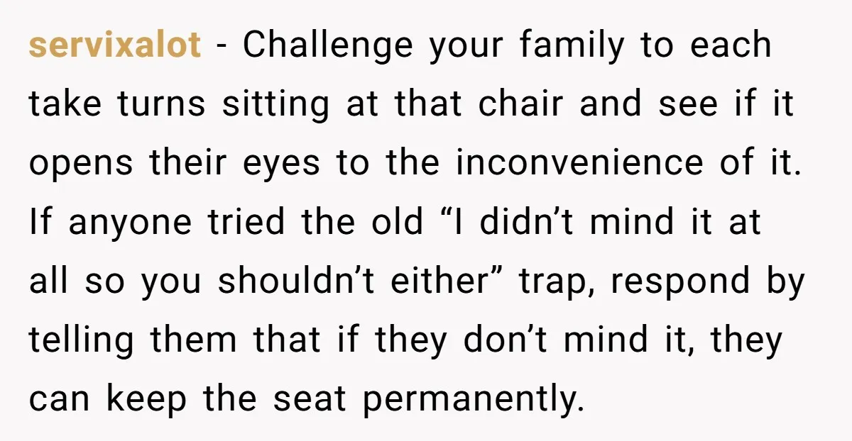 servixalot − Challenge your family to each take turns sitting at that chair and see if it opens their eyes to the inconvenience of it. If anyone tried the old...