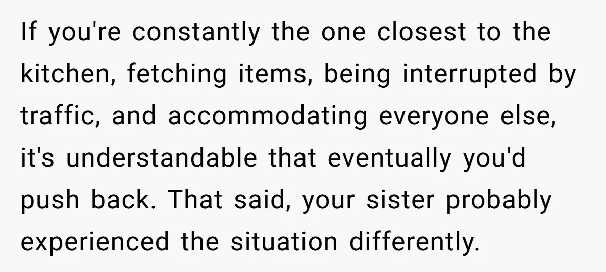 If you're constantly the one closest to the kitchen, fetching items, being interrupted by traffic, and accommodating everyone else, it's understandable that eventually you'd push back. That said, your sister...