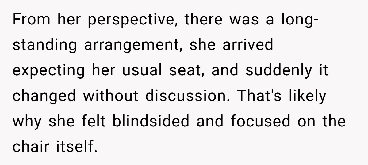 From her perspective, there was a long-standing arrangement, she arrived expecting her usual seat, and suddenly it changed without discussion. That's likely why she felt blindsided and focused on the...