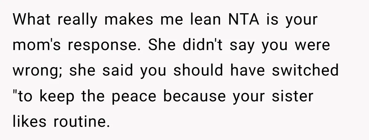 What really makes me lean NTA is your mom's response. She didn't say you were wrong; she said you should have switched "to keep the peace because your sister likes...