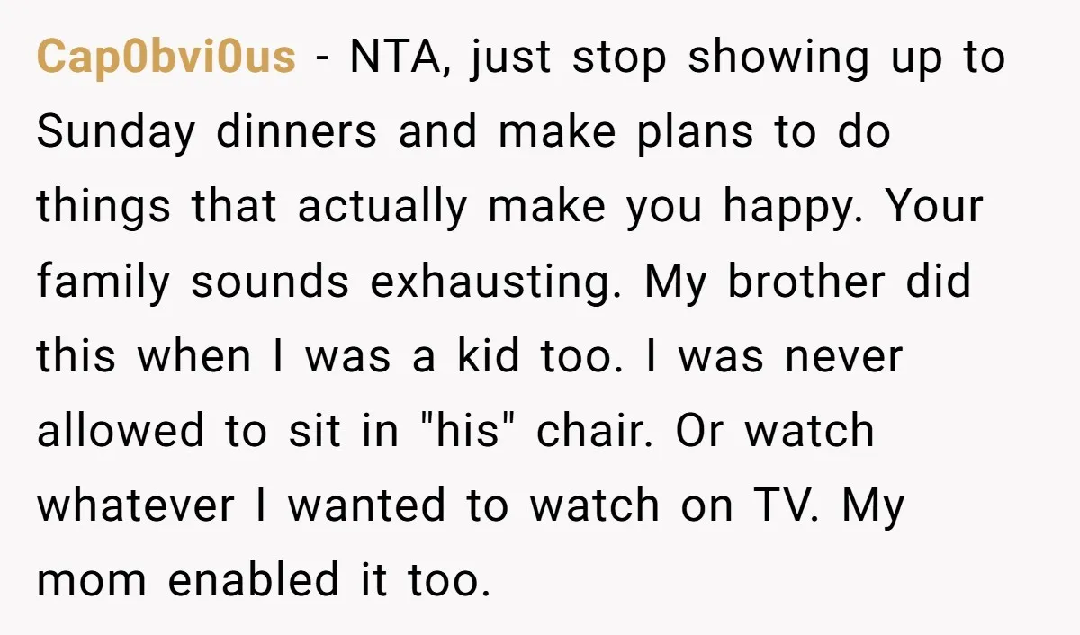 Cap0bvi0us − NTA, just stop showing up to Sunday dinners and make plans to do things that actually make you happy. Your family sounds exhausting. My brother did this when...