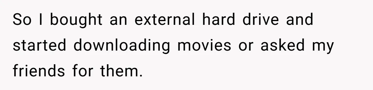 So I bought an external hard drive and started downloading movies or asked my friends for them.