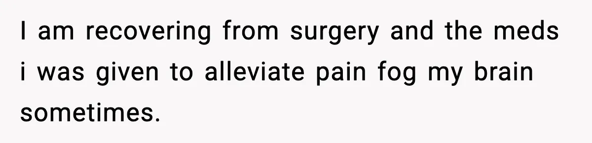I am recovering from surgery and the meds i was given to alleviate pain fog my brain sometimes.