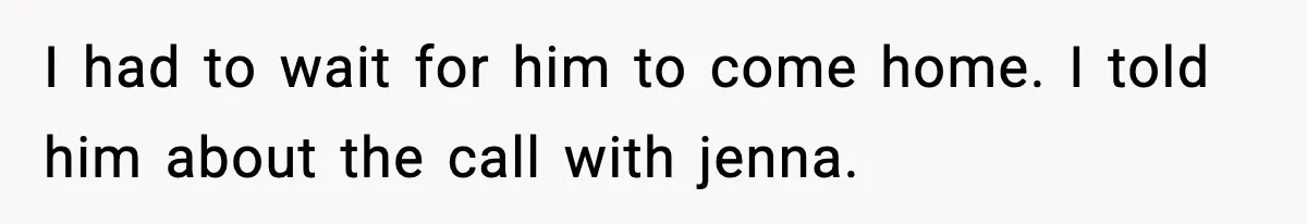 I had to wait for him to come home. I told him about the call with jenna.