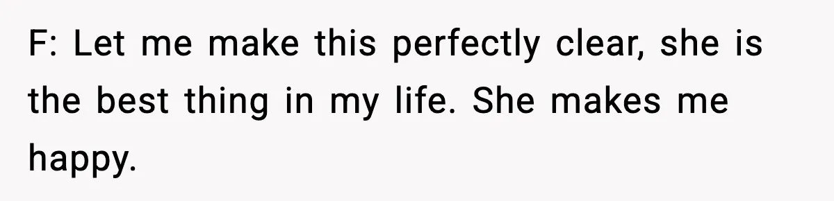 F: Let me make this perfectly clear, she is the best thing in my life. She makes me happy.