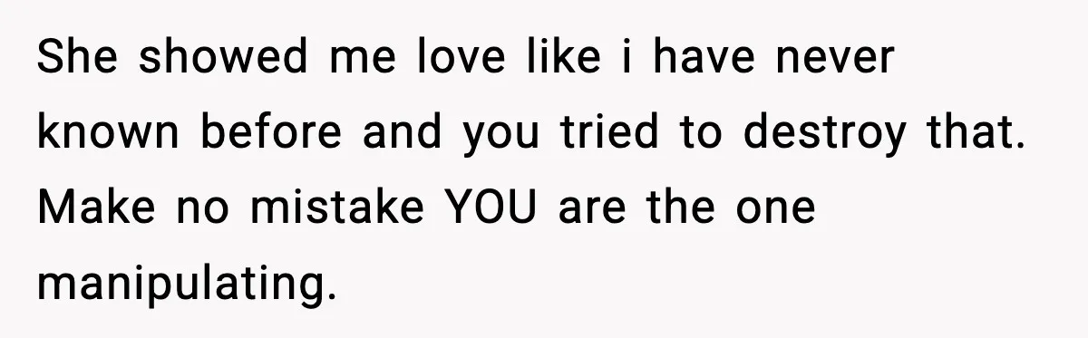 She showed me love like i have never known before and you tried to destroy that. Make no mistake YOU are the one manipulating.
