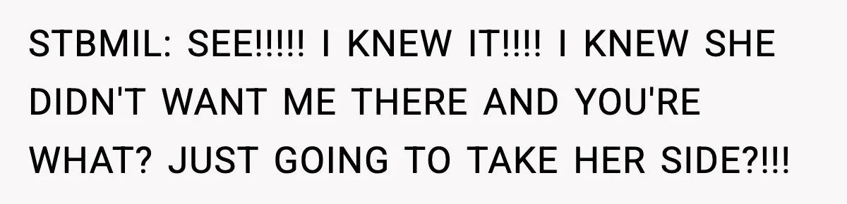 STBMIL: SEE!!!!! I KNEW IT!!!! I KNEW SHE DIDN'T WANT ME THERE AND YOU'RE WHAT? JUST GOING TO TAKE HER SIDE?!!!
