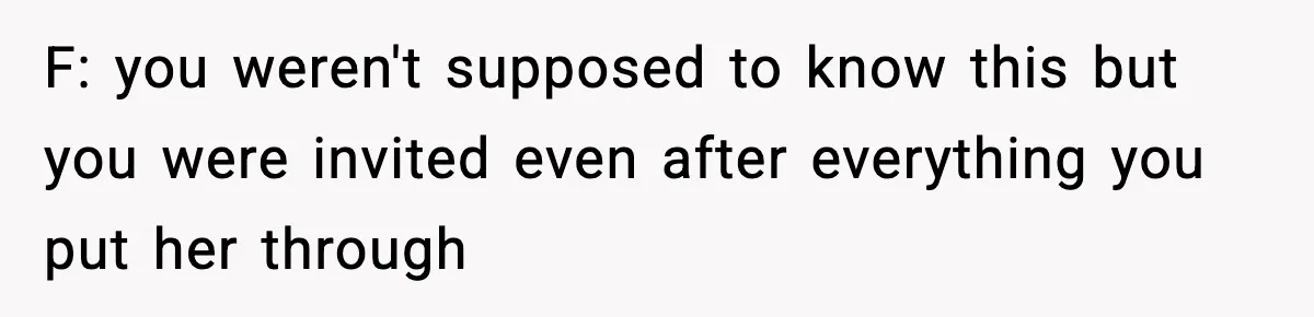 F: you weren't supposed to know this but you were invited even after everything you put her through