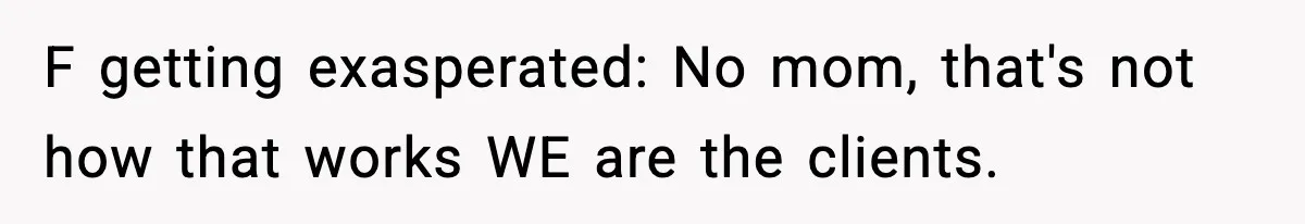 F getting exasperated: No mom, that's not how that works WE are the clients.