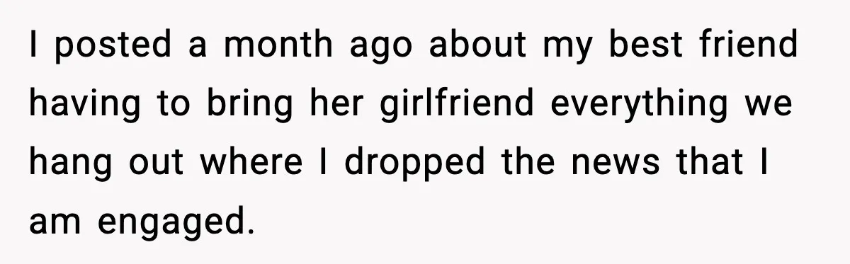 I posted a month ago about my best friend having to bring her girlfriend everything we hang out where I dropped the news that I am engaged.