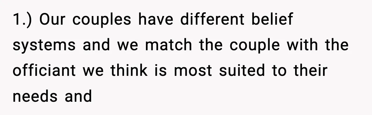 1.) Our couples have different belief systems and we match the couple with the officiant we think is most suited to their needs and