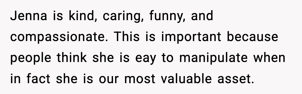Jenna is kind, caring, funny, and compassionate. This is important because people think she is eay to manipulate when in fact she is our most valuable asset.