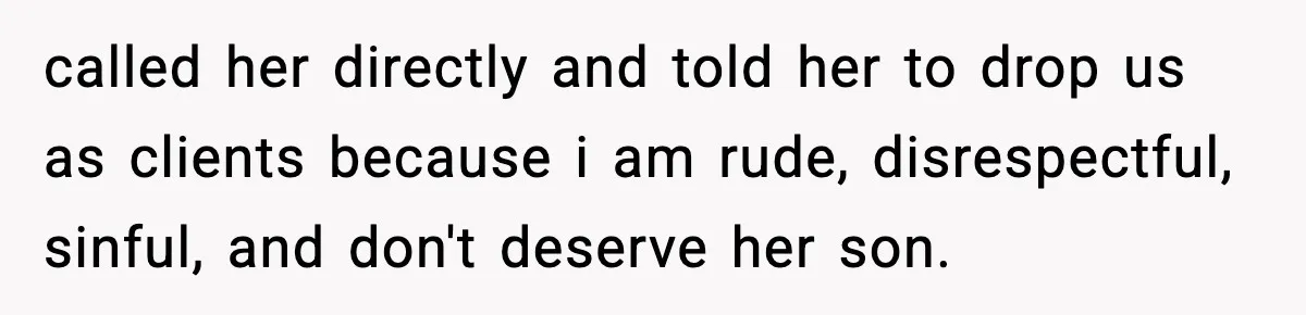 called her directly and told her to drop us as clients because i am rude, disrespectful, sinful, and don't deserve her son.