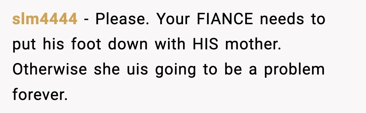 slm4444 − Please. Your FIANCE needs to put his foot down with HIS mother. Otherwise she uis going to be a problem forever.